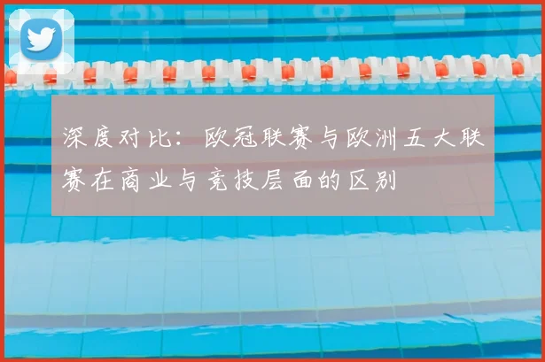 深度对比：欧冠联赛与欧洲五大联赛在商业与竞技层面的区别