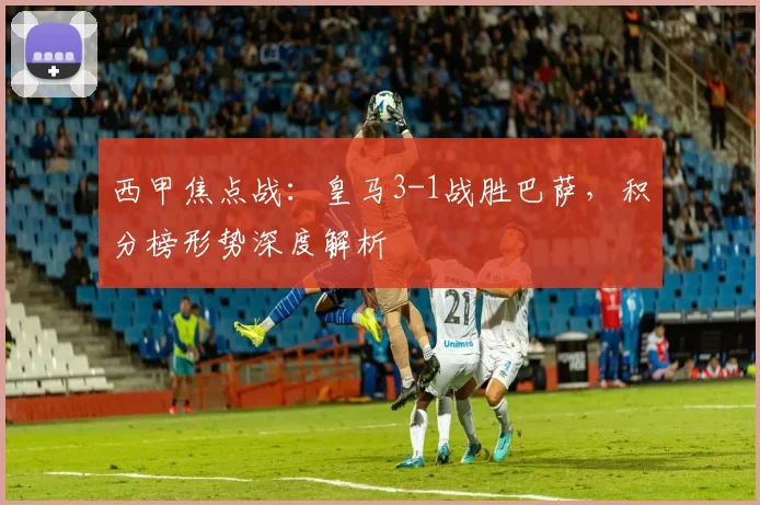 西甲焦点战：皇马3-1战胜巴萨，积分榜形势深度解析