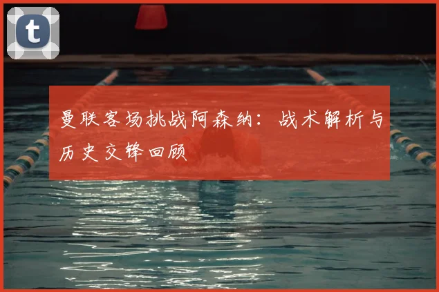 曼联客场挑战阿森纳:战术解析与历史交锋回顾