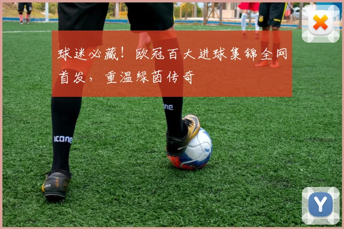 球迷必藏！欧冠百大进球集锦全网首发，重温绿茵传奇