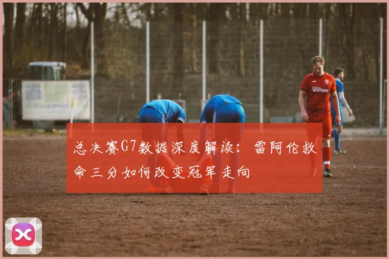 总决赛G7数据深度解读：雷阿伦救命三分如何改变冠军走向